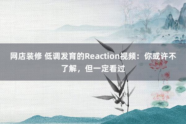 网店装修 低调发育的Reaction视频：你或许不了解，但一定看过