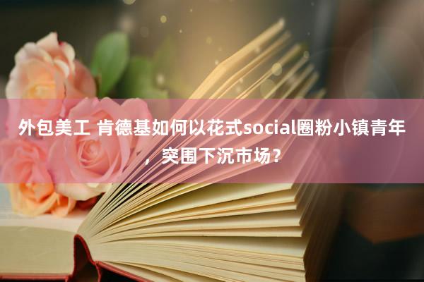 外包美工 肯德基如何以花式social圈粉小镇青年，突围下沉市场？