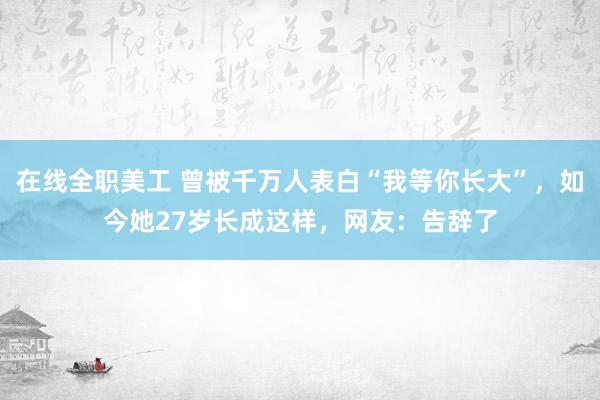 在线全职美工 曾被千万人表白“我等你长大”，如今她27岁长成这样，网友：告辞了