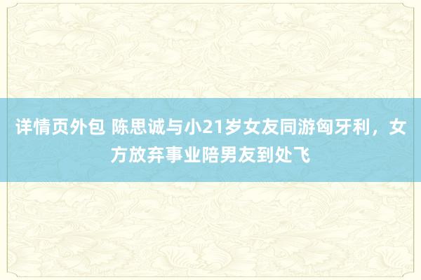 详情页外包 陈思诚与小21岁女友同游匈牙利，女方放弃事业陪男友到处飞