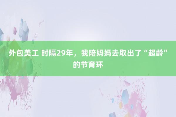 外包美工 时隔29年，我陪妈妈去取出了“超龄”的节育环