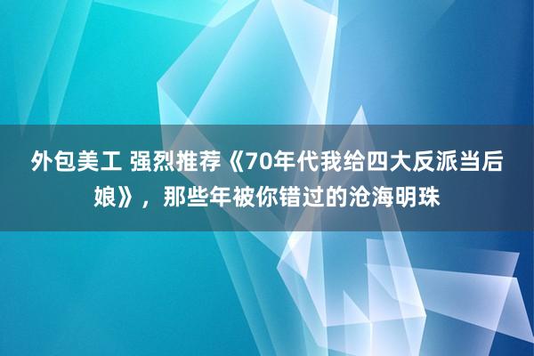 外包美工 强烈推荐《70年代我给四大反派当后娘》，那些年被你错过的沧海明珠