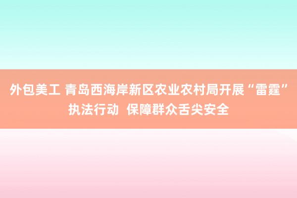 外包美工 青岛西海岸新区农业农村局开展“雷霆”执法行动  保障群众舌尖安全