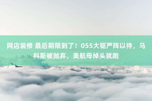 网店装修 最后期限到了！055大驱严阵以待，马科斯被抛弃，美航母掉头就跑