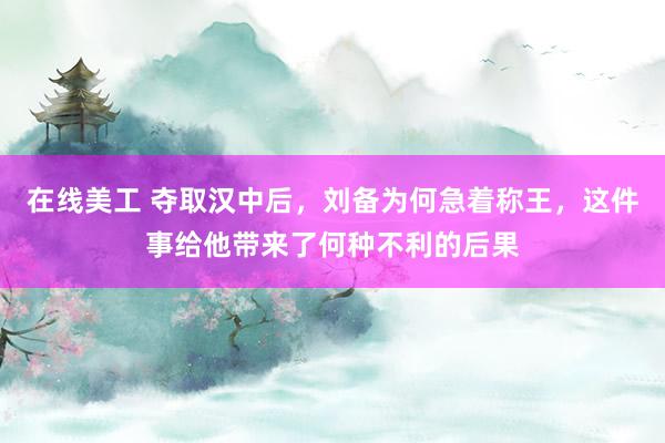 在线美工 夺取汉中后，刘备为何急着称王，这件事给他带来了何种不利的后果