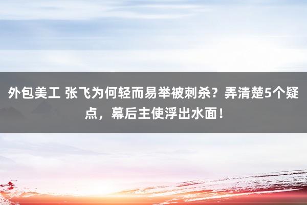 外包美工 张飞为何轻而易举被刺杀？弄清楚5个疑点，幕后主使浮出水面！