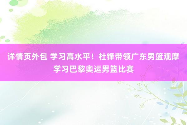 详情页外包 学习高水平！杜锋带领广东男篮观摩学习巴黎奥运男篮比赛