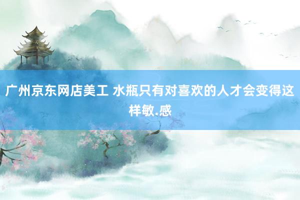 广州京东网店美工 水瓶只有对喜欢的人才会变得这样敏.感