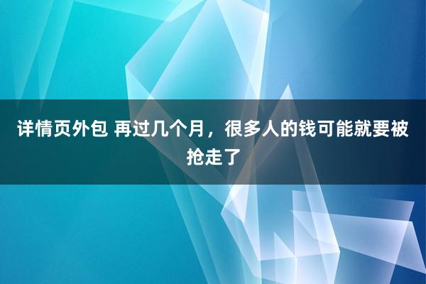 详情页外包 再过几个月，很多人的钱可能就要被抢走了