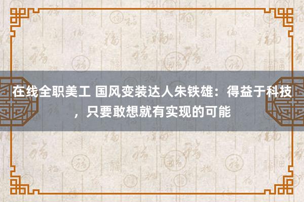 在线全职美工 国风变装达人朱铁雄：得益于科技，只要敢想就有实现的可能