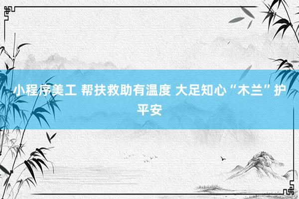 小程序美工 帮扶救助有温度 大足知心“木兰”护平安